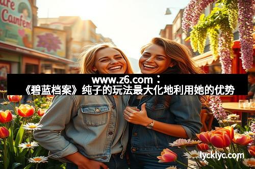 www.z6.com：《碧蓝档案》纯子的玩法最大化地利用她的优势